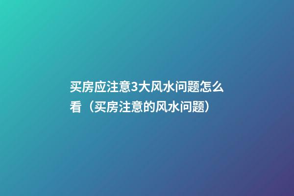 买房应注意3大风水问题怎么看（买房注意的风水问题）