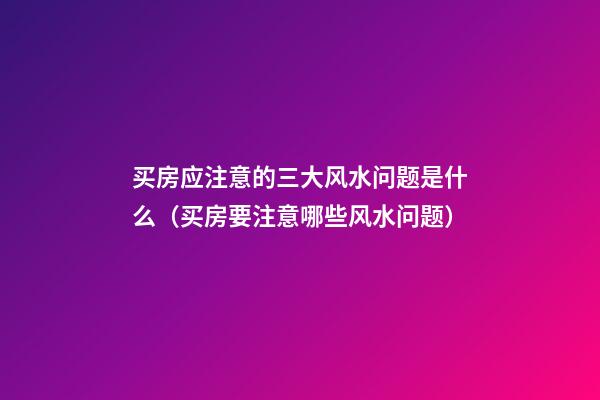 买房应注意的三大风水问题是什么（买房要注意哪些风水问题）