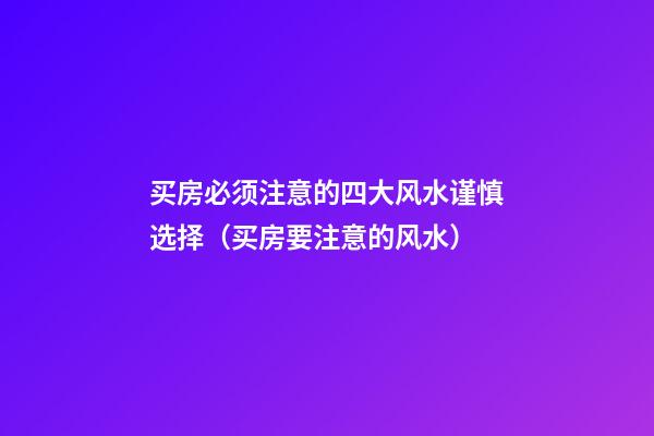 买房必须注意的四大风水谨慎选择（买房要注意的风水）