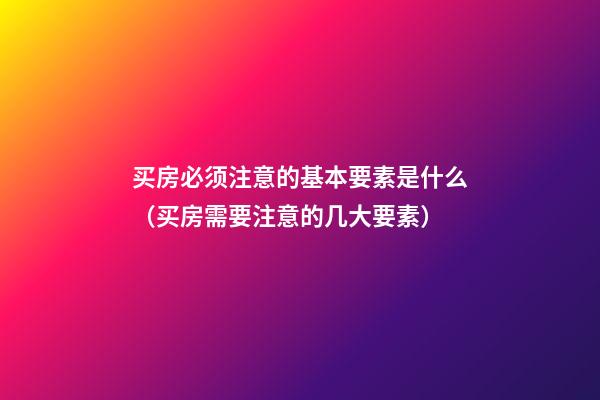 买房必须注意的基本要素是什么（买房需要注意的几大要素）