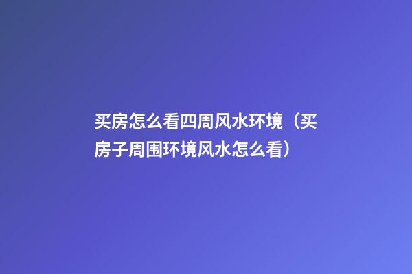 买房怎么看四周风水环境（买房子周围环境风水怎么看）
