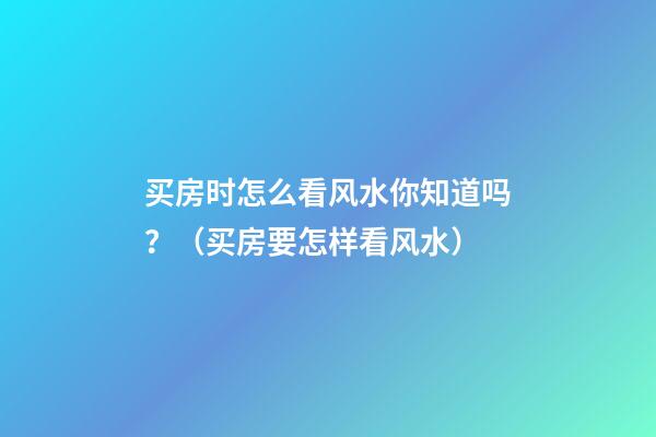 买房时怎么看风水你知道吗？（买房要怎样看风水）