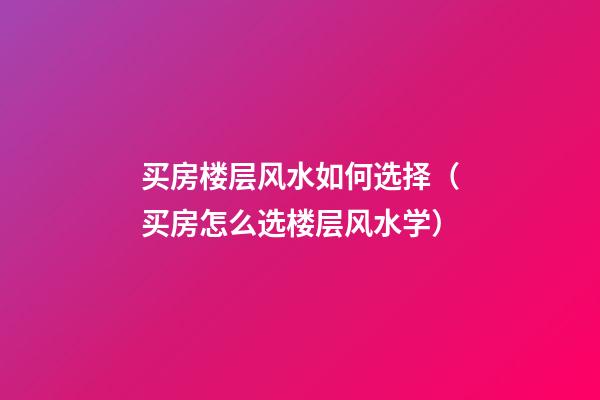 买房楼层风水如何选择（买房怎么选楼层风水学）