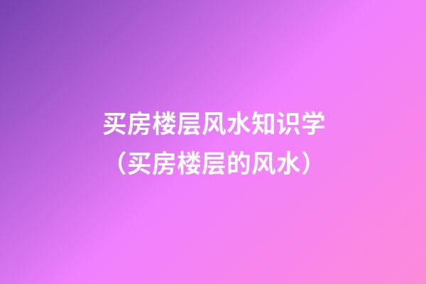 买房楼层风水知识学（买房楼层的风水）