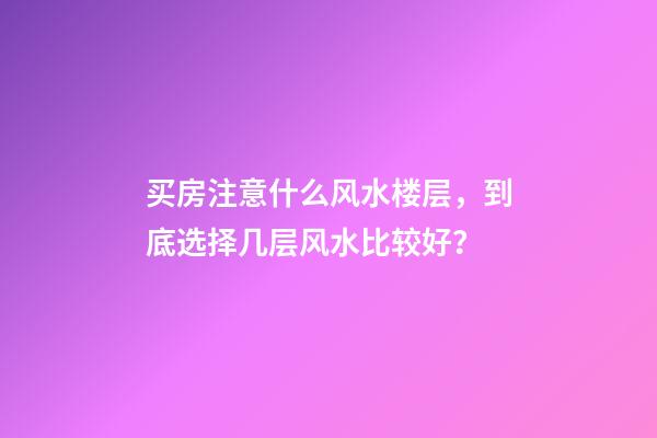 买房注意什么风水楼层，到底选择几层风水比较好？