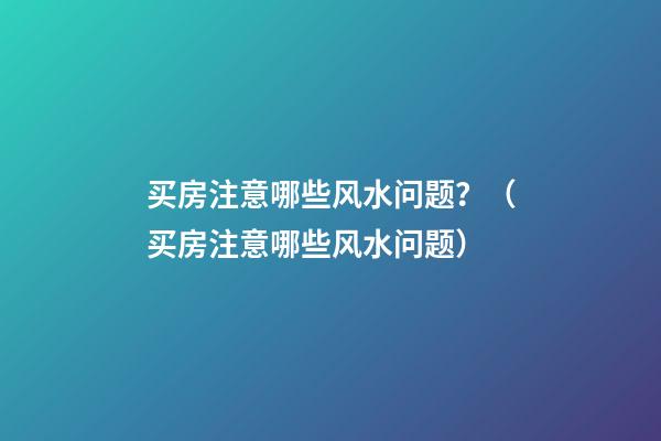 买房注意哪些风水问题？（买房注意哪些风水问题）
