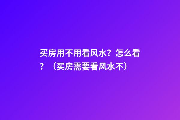 买房用不用看风水？怎么看？（买房需要看风水不?）