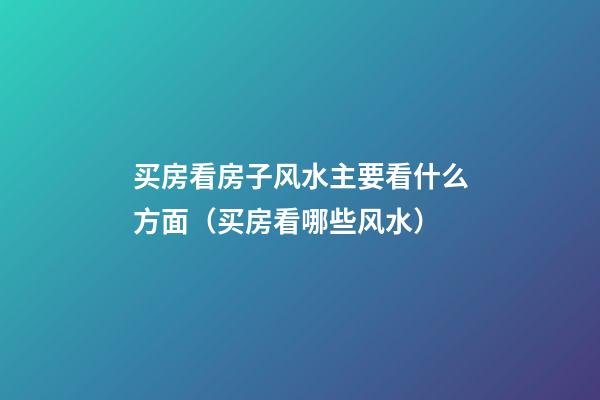 买房看房子风水主要看什么方面（买房看哪些风水）
