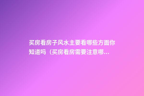 买房看房子风水主要看哪些方面你知道吗（买房看房需要注意哪些风水）