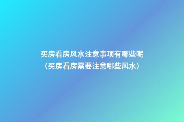 买房看房风水注意事项有哪些呢（买房看房需要注意哪些风水）
