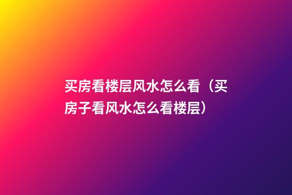 买房看楼层风水怎么看（买房子看风水怎么看楼层）