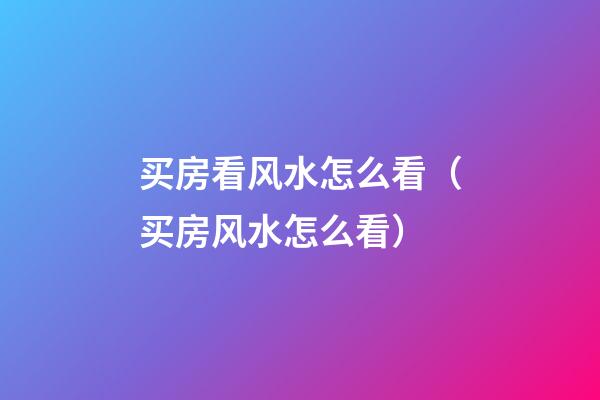 买房看风水怎么看（买房风水怎么看?）