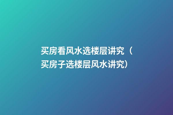 买房看风水选楼层讲究（买房子选楼层风水讲究）