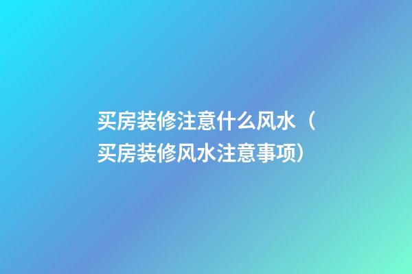 买房装修注意什么风水（买房装修风水注意事项）