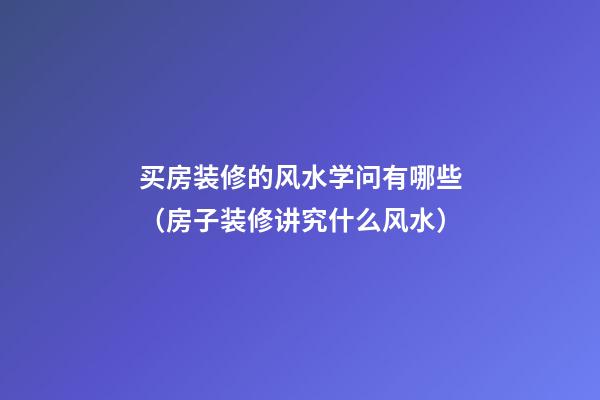 买房装修的风水学问有哪些（房子装修讲究什么风水）