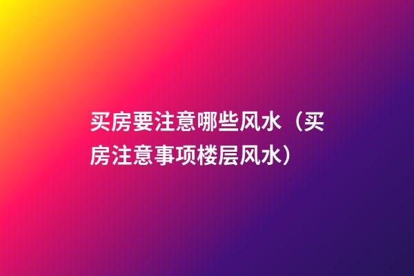 买房要注意哪些风水（买房注意事项楼层风水）
