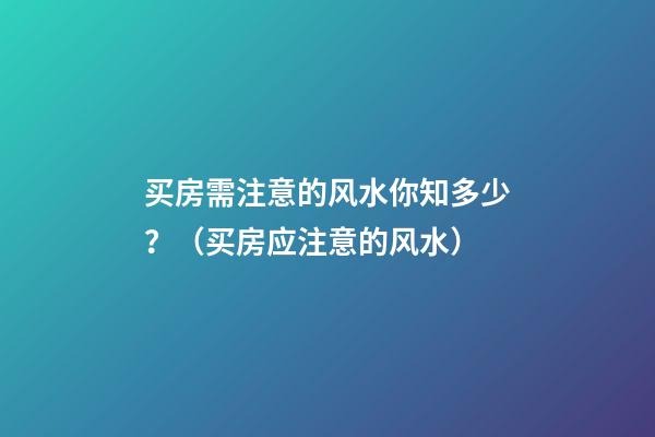 买房需注意的风水你知多少？（买房应注意的风水）