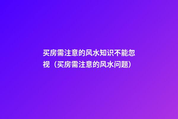 买房需注意的风水知识不能忽视（买房需注意的风水问题）