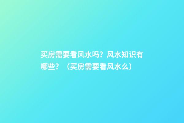 买房需要看风水吗？风水知识有哪些？（买房需要看风水么）
