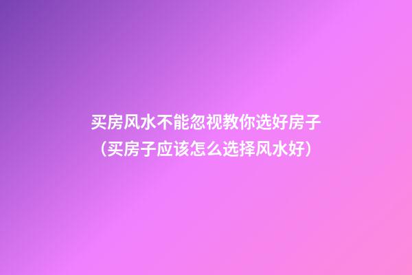 买房风水不能忽视教你选好房子（买房子应该怎么选择风水好）