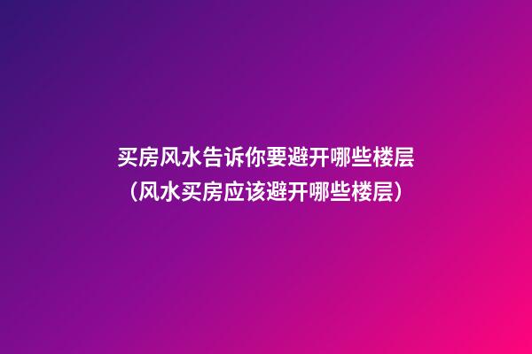 买房风水告诉你要避开哪些楼层（风水买房应该避开哪些楼层）