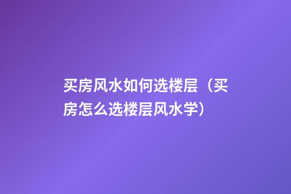 买房风水如何选楼层（买房怎么选楼层风水学）