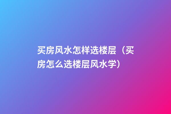 买房风水怎样选楼层（买房怎么选楼层风水学）