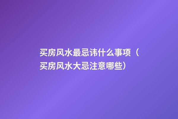 买房风水最忌讳什么事项（买房风水大忌注意哪些）