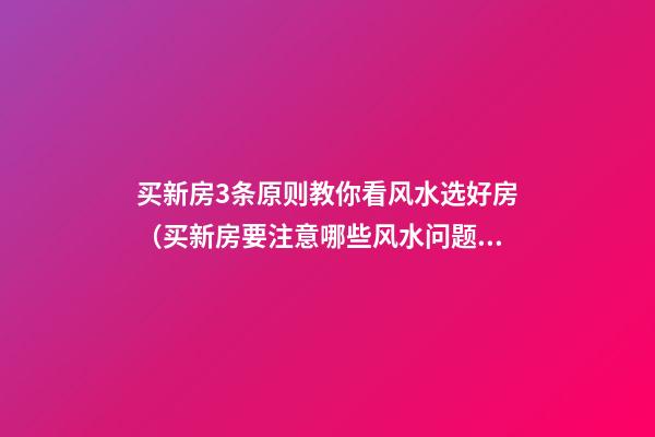 买新房3条原则教你看风水选好房（买新房要注意哪些风水问题）