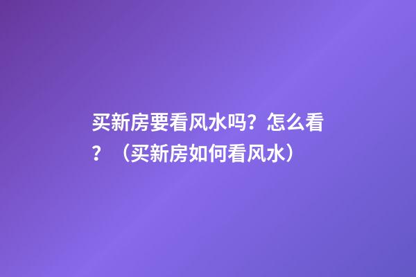 买新房要看风水吗？怎么看？（买新房如何看风水）