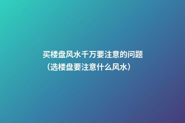 买楼盘风水千万要注意的问题（选楼盘要注意什么风水）