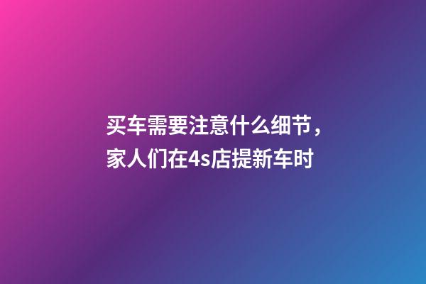 买车需要注意什么细节，家人们在4s店提新车时-第1张-观点-玄机派