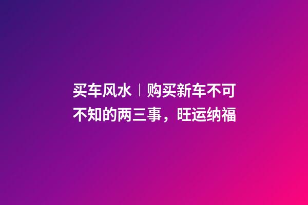 买车风水︱购买新车不可不知的两三事，旺运纳福