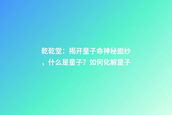 乾乾堂：揭开童子命神秘面纱，什么是童子？如何化解童子
