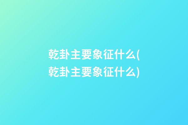 乾卦主要象征什么(乾卦主要象征什么)