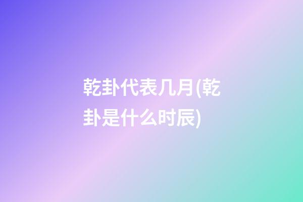 乾卦代表几月(乾卦是什么时辰)