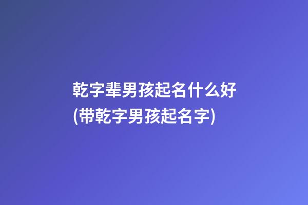 乾字辈男孩起名什么好(带乾字男孩起名字)
