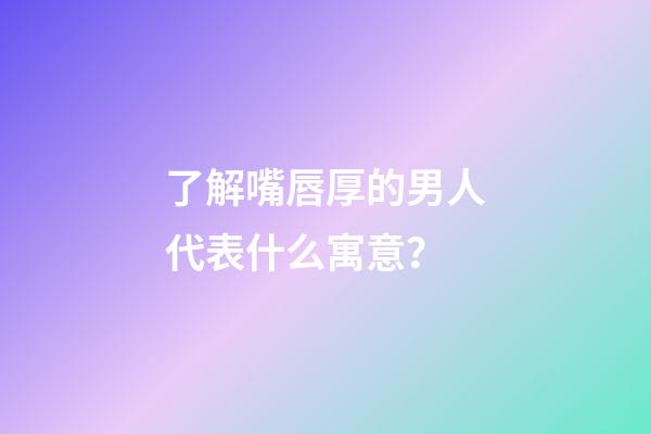 了解嘴唇厚的男人代表什么寓意？