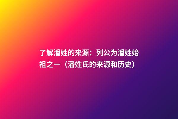 了解潘姓的来源：列公为潘姓始祖之一（潘姓氏的来源和历史）