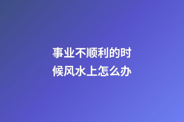 事业不顺利的时候风水上怎么办