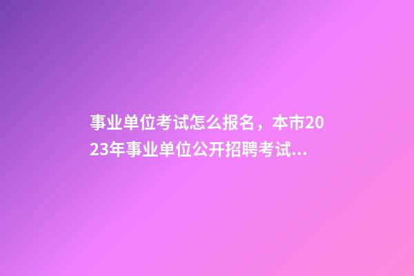 事业单位考试怎么报名，本市2023年事业单位公开招聘考试来了-第1张-观点-玄机派