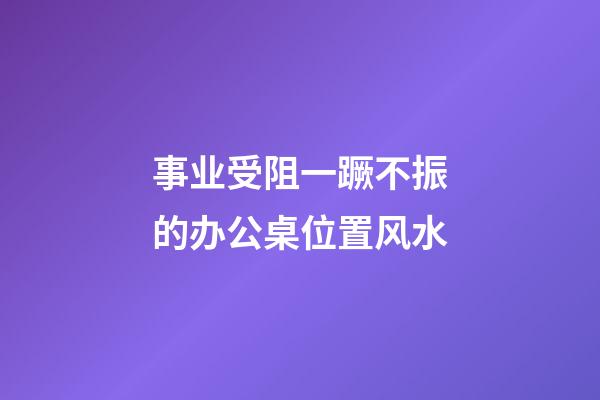 事业受阻一蹶不振的办公桌位置风水