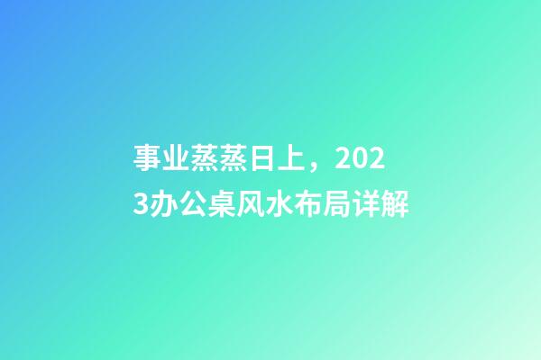 事业蒸蒸日上，2023办公桌风水布局详解