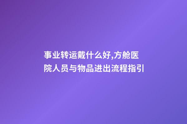 事业转运戴什么好,方舱医院人员与物品进出流程指引-第1张-观点-玄机派