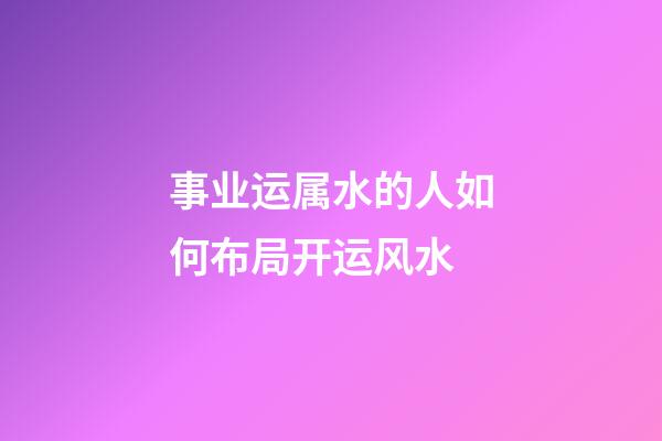 事业运属水的人如何布局开运风水