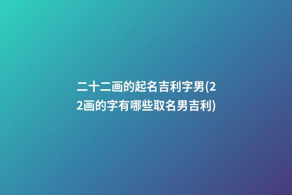二十二画的起名吉利字男(22画的字有哪些取名男吉利)