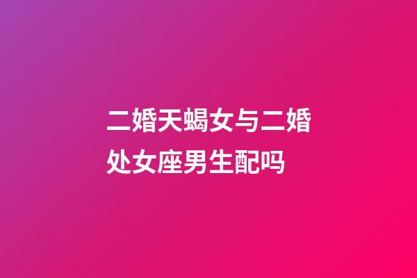 二婚天蝎女与二婚处女座男生配吗-第1张-星座运势-玄机派