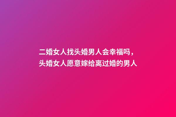 二婚女人找头婚男人会幸福吗，头婚女人愿意嫁给离过婚的男人-第1张-观点-玄机派