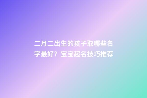 二月二出生的孩子取哪些名字最好？宝宝起名技巧推荐