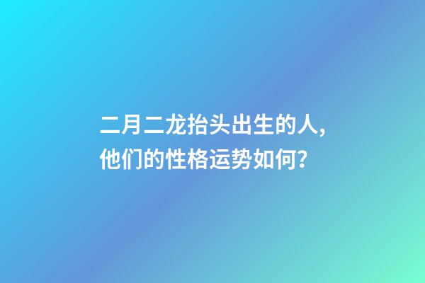 二月二龙抬头出生的人,他们的性格运势如何？